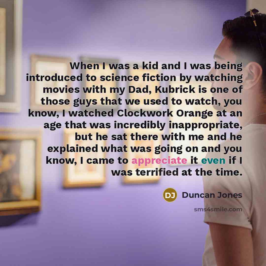 “When I was a kid and I was being introduced to science fiction by watching movies with my Dad, Kubrick is one of those guys that we used to watch, you know, I watched Clockwork Orange at an age that was incredibly inappropriate, but he sat there with me and he explained what was going on and you…” quote by Duncan Jones