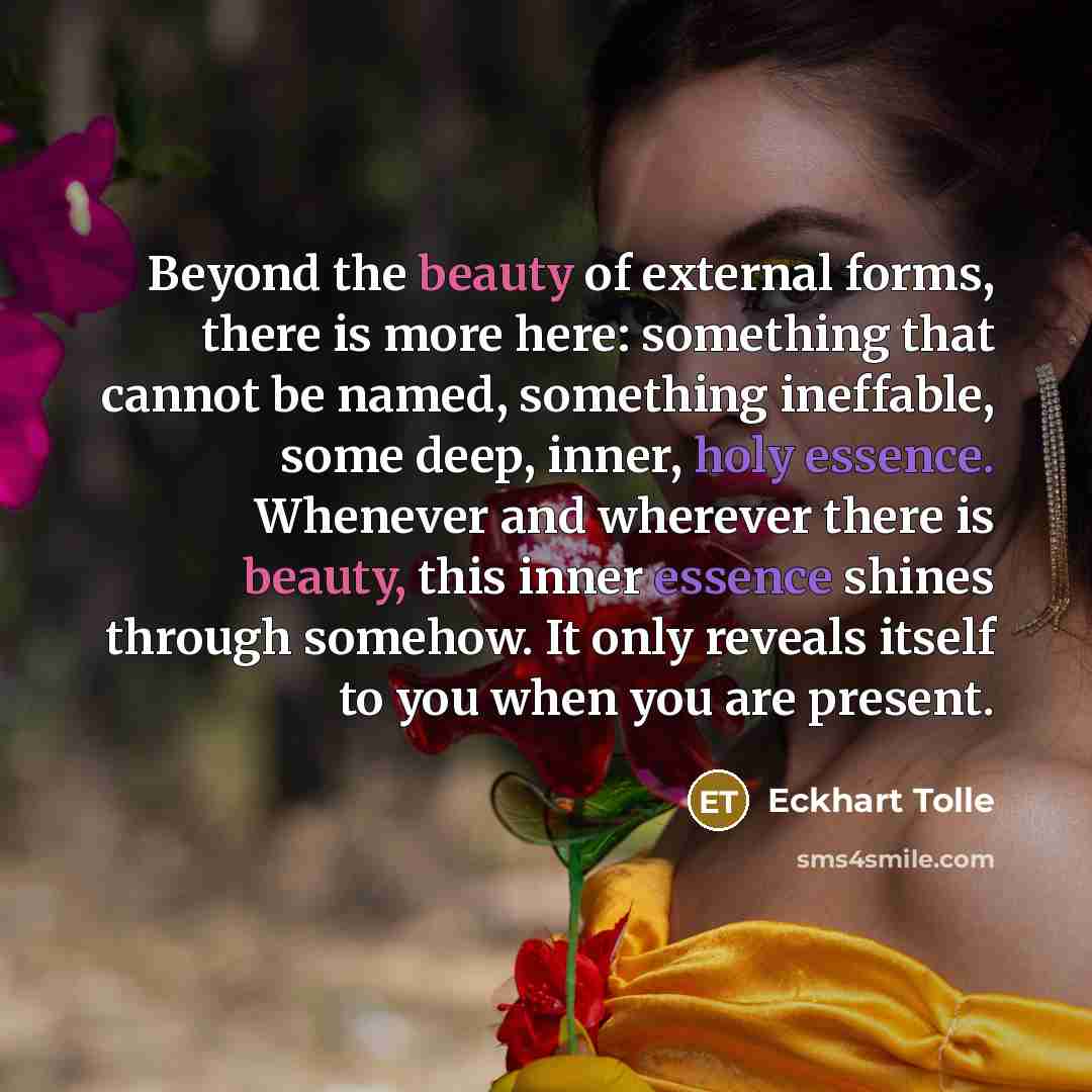 “Beyond the beauty of external forms, there is more here: something that cannot be named, something ineffable, some deep, inner, holy essence. Whenever and wherever there is beauty, this inner essence shines through somehow. It only reveals itself to you when you are present.” quote by Eckhart Tolle