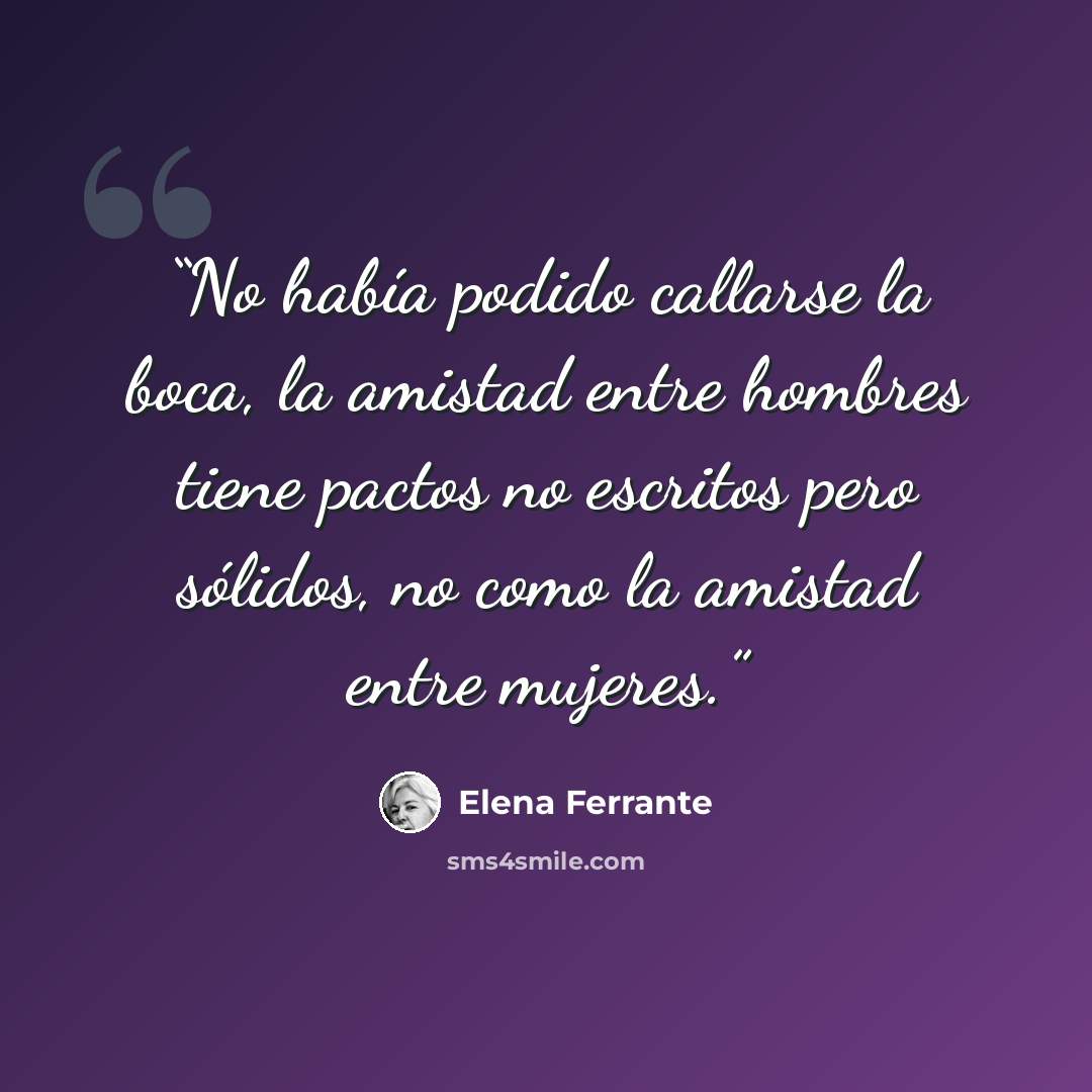 “No había podido callarse la boca, la amistad entre hombres tiene pactos no escritos pero sólidos, no como la amistad entre mujeres.” quote by Elena Ferrante