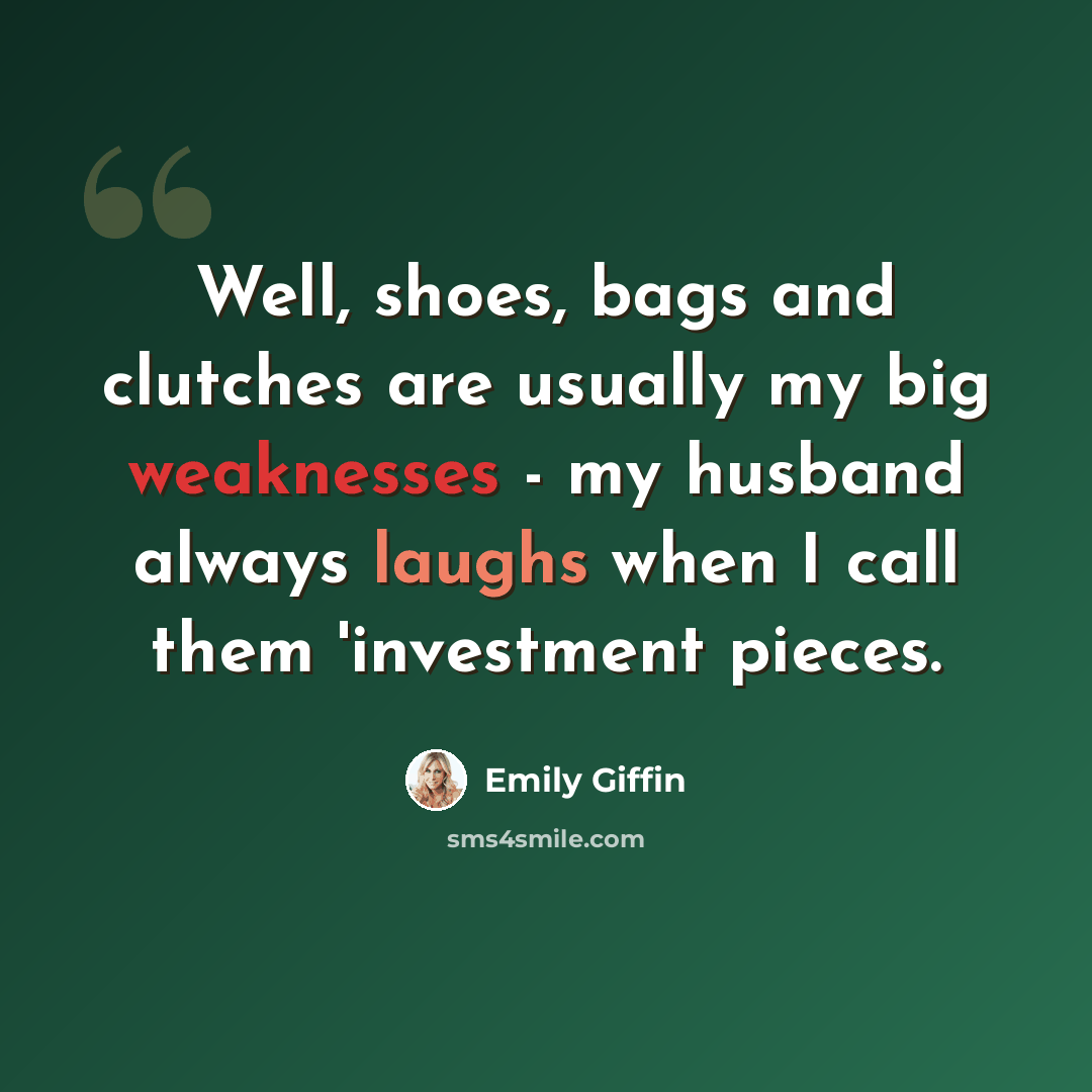 “Well, shoes, bags and clutches are usually my big weaknesses - my husband always laughs when I call them 'investment pieces.” quote by Emily Giffin