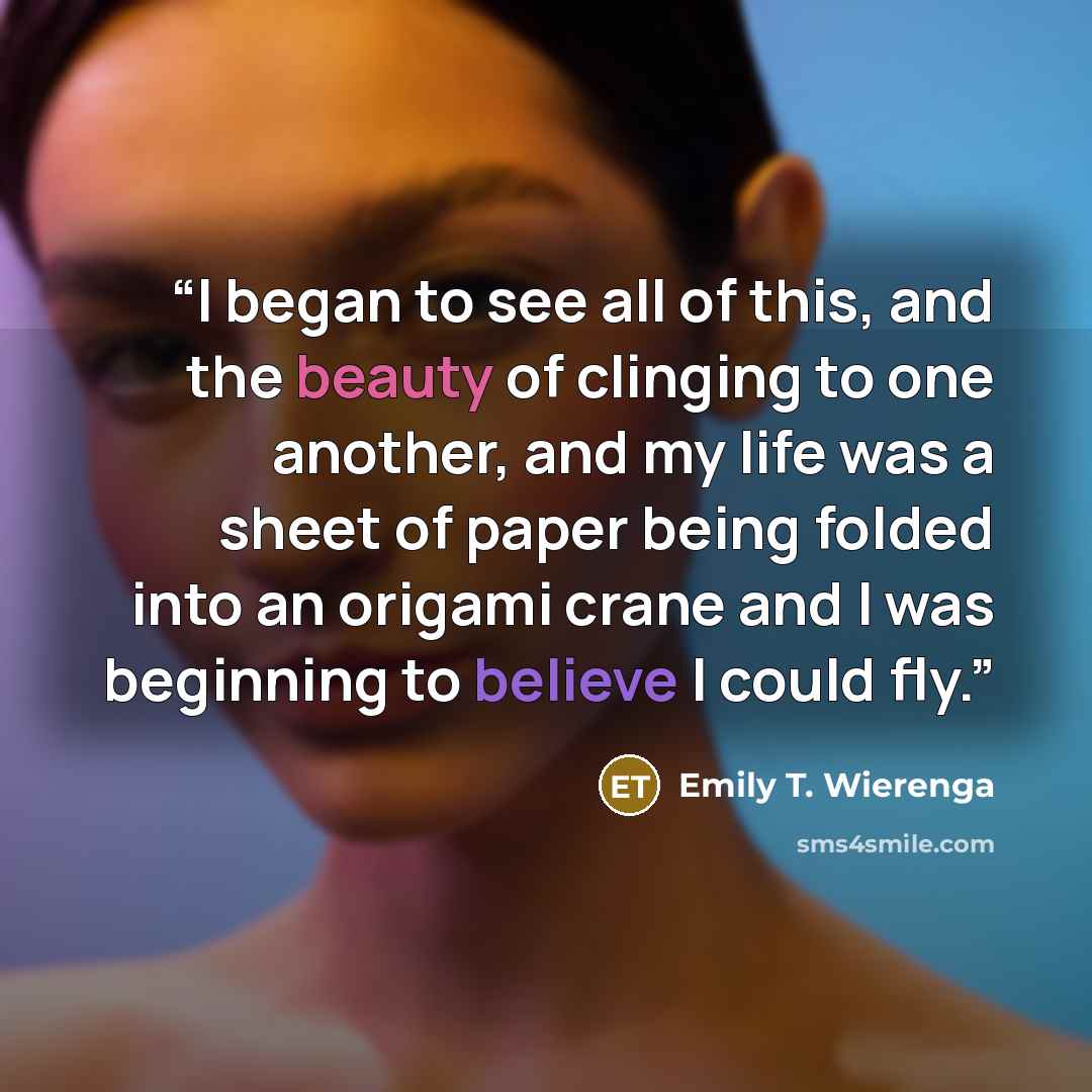 “I began to see all of this, and the beauty of clinging to one another, and my life was a sheet of paper being folded into an origami crane and I was beginning to believe I could fly.” quote by Emily T. Wierenga