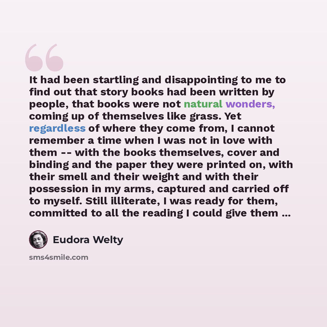 “It had been startling and disappointing to me to find out that story books had been written by people, that books were not natural wonders, coming up of themselves like grass. Yet regardless of where they come from, I cannot remember a time when I was not in love with them -- with the books…” quote by Eudora Welty