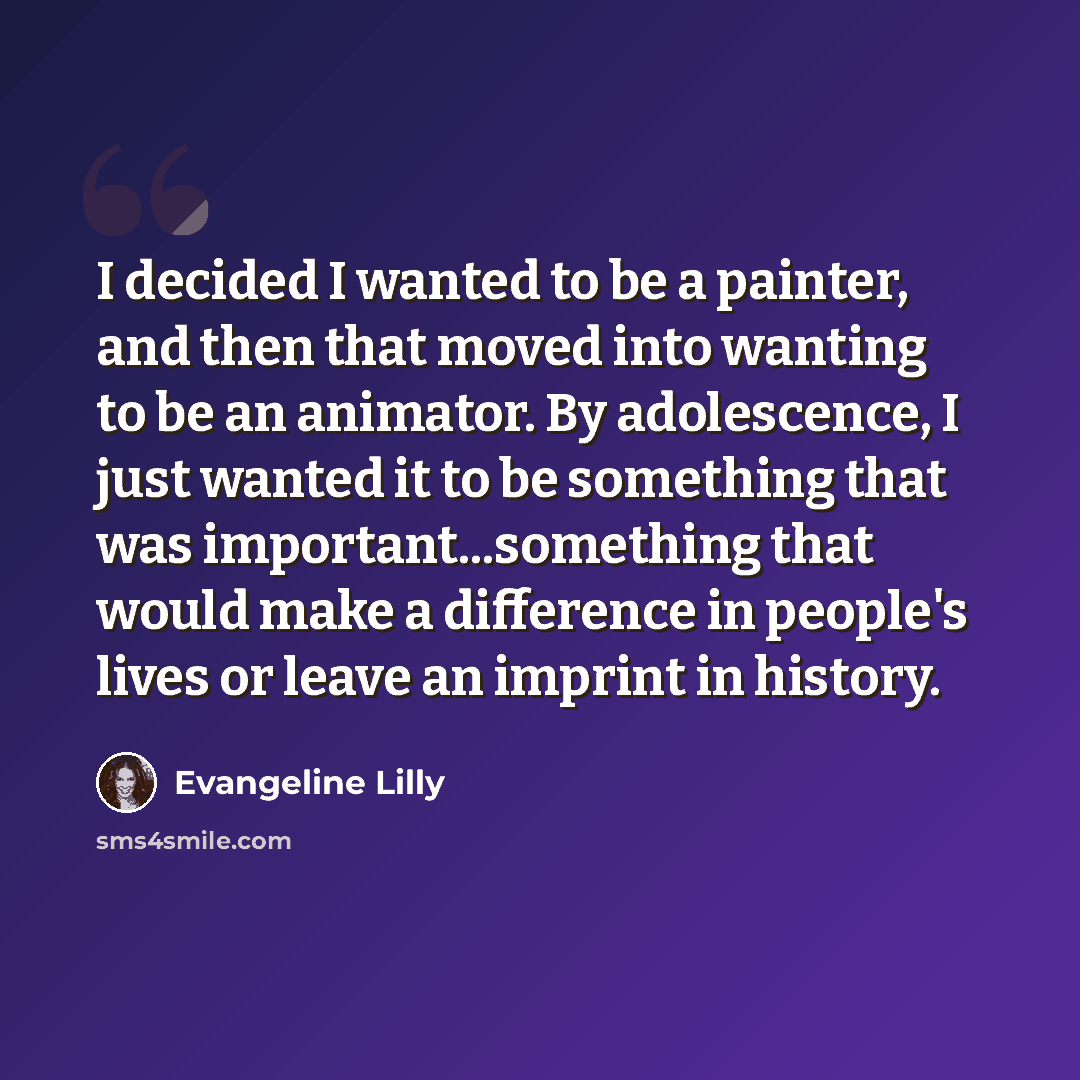 “I decided I wanted to be a painter, and then that moved into wanting to be an animator. By adolescence, I just wanted it to be something that was important...something that would make a difference in people's lives or leave an imprint in history.” quote by Evangeline Lilly