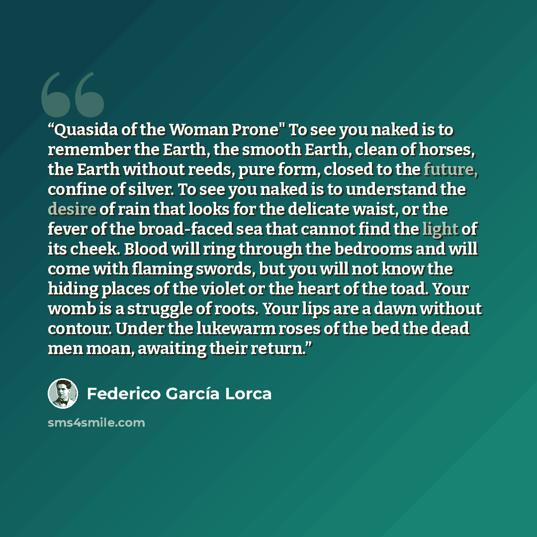 “Quasida of the Woman Prone" To see you naked is to remember the Earth, the smooth Earth, clean of horses, the Earth without reeds, pure form, closed to the future, confine of silver. To see you naked is to understand the desire of rain that looks for the delicate waist, or the fever of the…” quote by Federico García Lorca