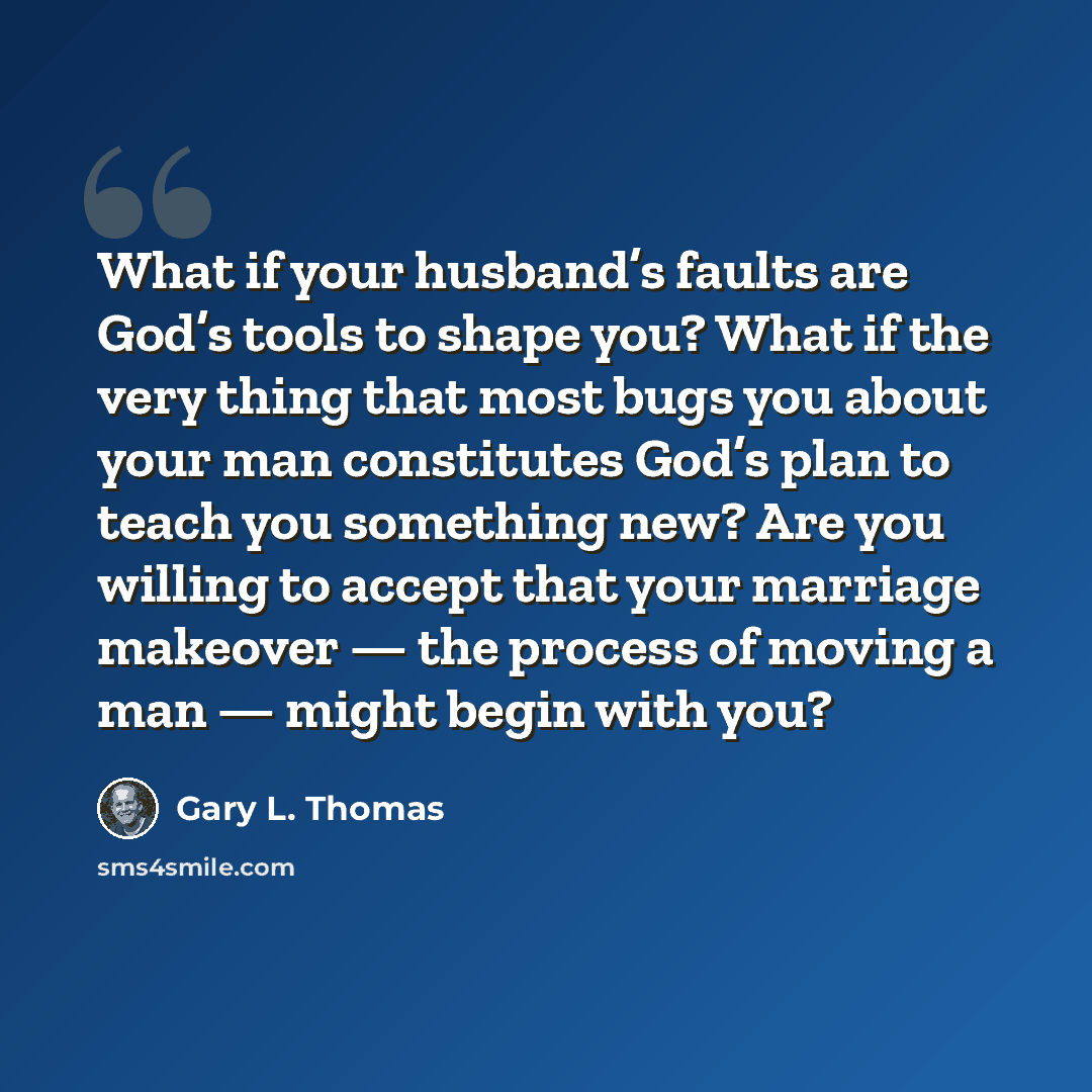 “What if your husband’s faults are God’s tools to shape you? What if the very thing that most bugs you about your man constitutes God’s plan to teach you something new? Are you willing to accept that your marriage makeover — the process of moving a man — might begin with you?” quote by Gary L. Thomas