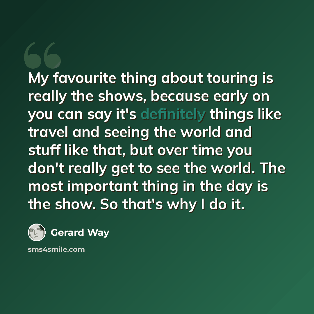 “My favourite thing about touring is really the shows, because early on you can say it's definitely things like travel and seeing the world and stuff like that, but over time you don't really get to see the world. The most important thing in the day is the show. So that's why I do it.” quote by Gerard Way