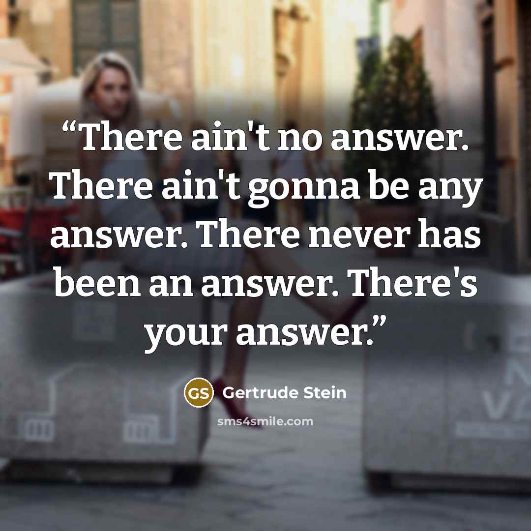 “There ain't no answer. There ain't gonna be any answer. There never has been an answer. There's your answer.” quote by Gertrude Stein