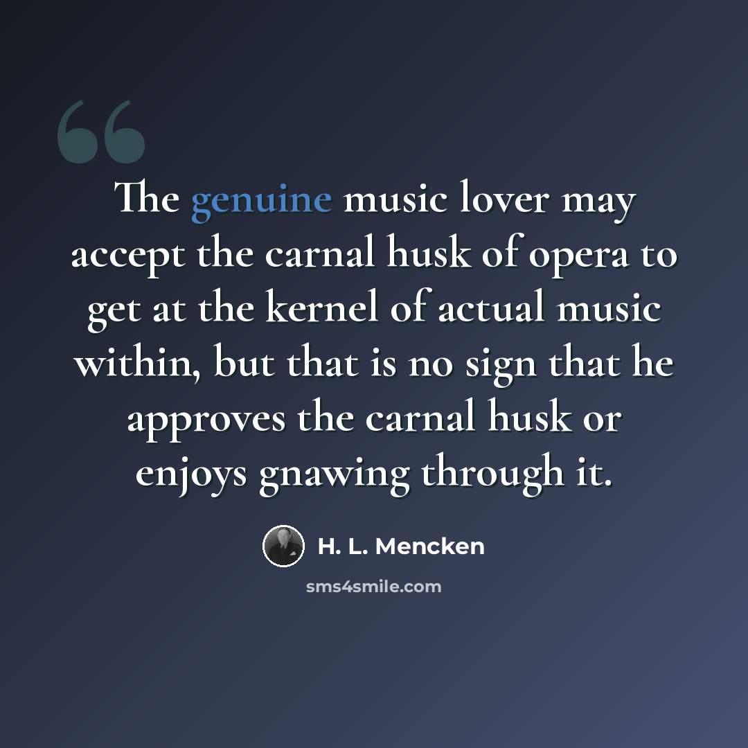 “The genuine music lover may accept the carnal husk of opera to get at the kernel of actual music within, but that is no sign that he approves the carnal husk or enjoys gnawing through it.” quote by H. L. Mencken