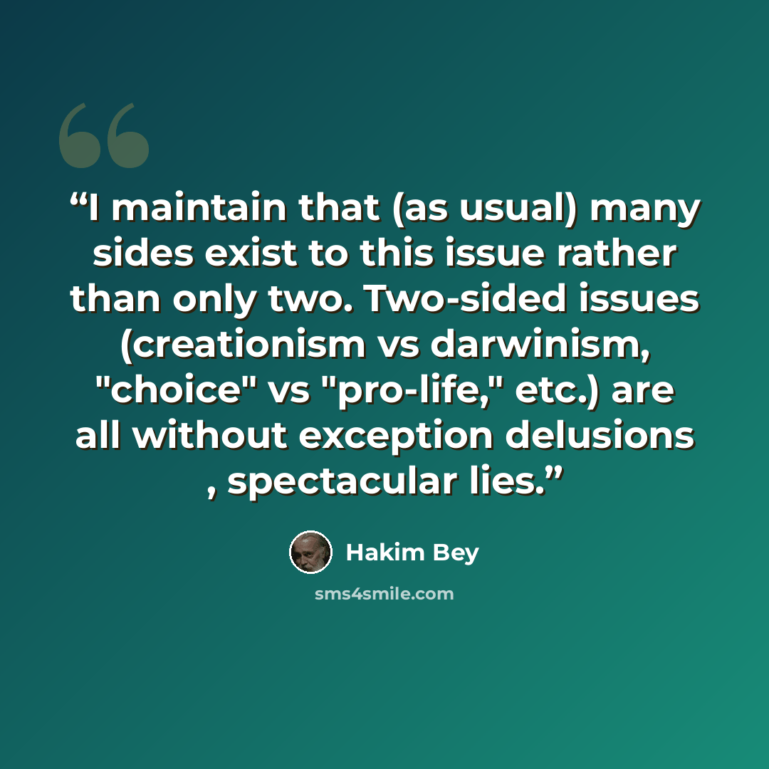“I maintain that (as usual) many sides exist to this issue rather than only two. Two-sided issues (creationism vs darwinism, "choice" vs "pro-life," etc.) are all without exception delusions , spectacular lies.” quote by Hakim Bey