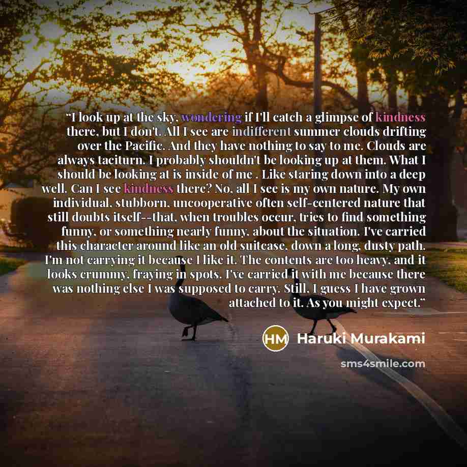 “I look up at the sky, wondering if I'll catch a glimpse of kindness there, but I don't. All I see are indifferent summer clouds drifting over the Pacific. And they have nothing to say to me. Clouds are always taciturn. I probably shouldn't be looking up at them. What I should be looking at is…” quote by Haruki Murakami