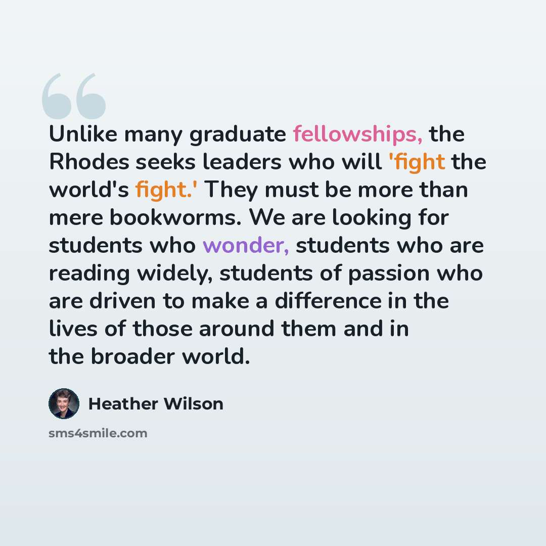 “Unlike many graduate fellowships, the Rhodes seeks leaders who will 'fight the world's fight.' They must be more than mere bookworms. We are looking for students who wonder, students who are reading widely, students of passion who are driven to make a difference in the lives of those around them…” quote by Heather Wilson
