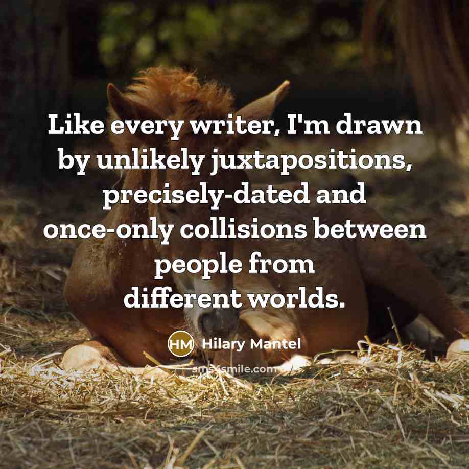 “Like every writer, I'm drawn by unlikely juxtapositions, precisely-dated and once-only collisions between people from different worlds.” quote by Hilary Mantel