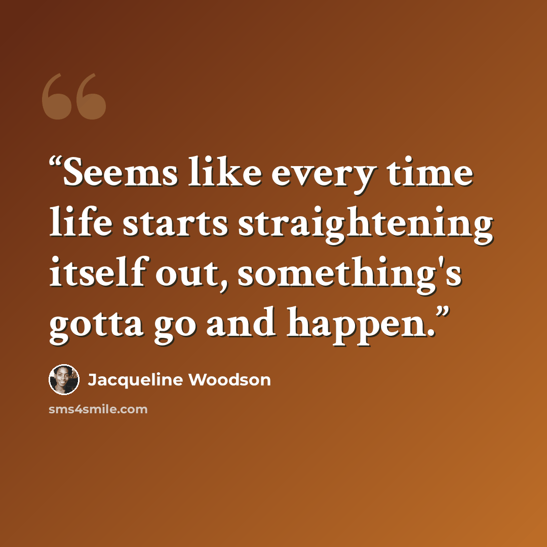 “Seems like every time life starts straightening itself out, something's gotta go and happen.” quote by Jacqueline Woodson