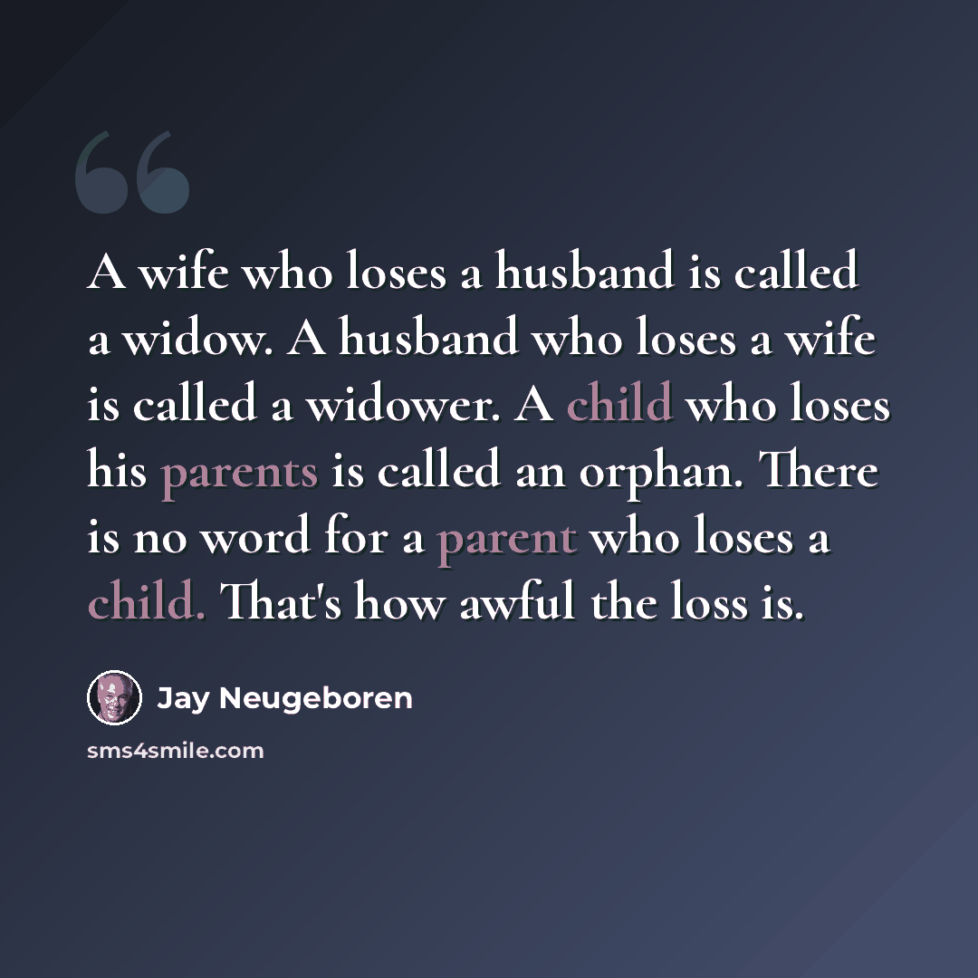 “A wife who loses a husband is called a widow. A husband who loses a wife is called a widower. A child who loses his parents is called an orphan. There is no word for a parent who loses a child. That's how awful the loss is.” quote by Jay Neugeboren