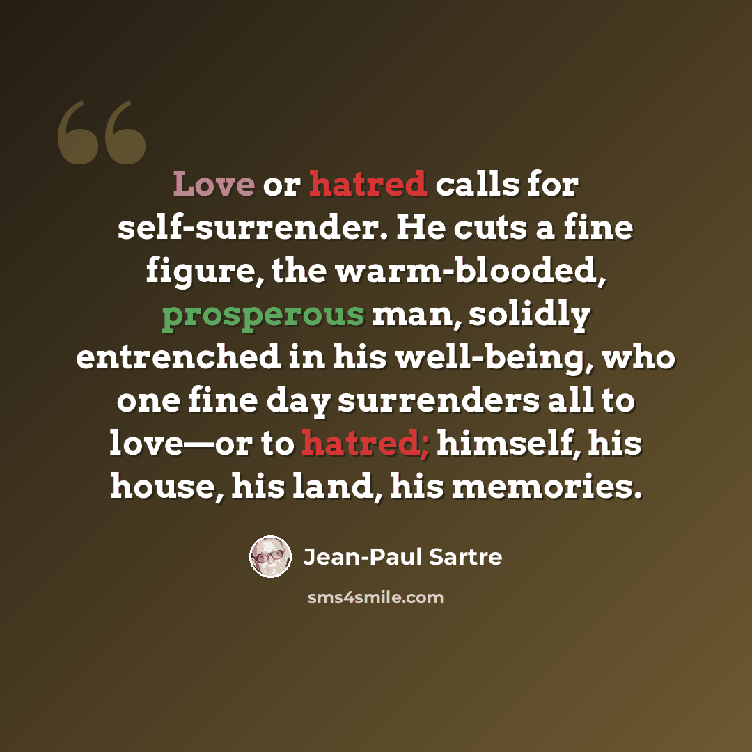 “Love or hatred calls for self-surrender. He cuts a fine figure, the warm-blooded, prosperous man, solidly entrenched in his well-being, who one fine day surrenders all to love—or to hatred; himself, his house, his land, his memories.” quote by Jean-Paul Sartre