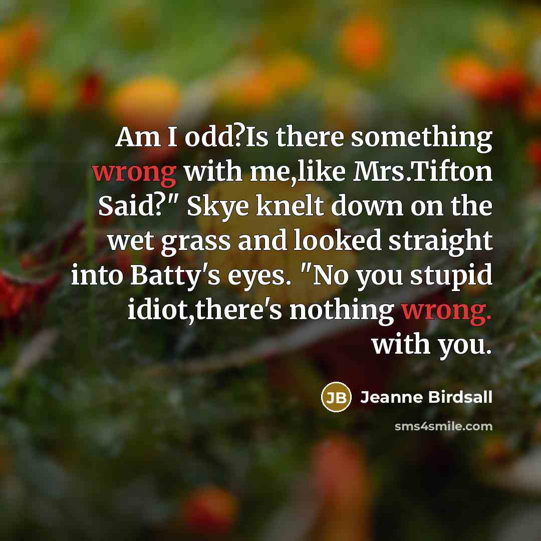 “Am I odd?Is there something wrong with me,like Mrs.Tifton Said?" Skye knelt down on the wet grass and looked straight into Batty's eyes. "No you stupid idiot,there's nothing wrong. with you.” quote by Jeanne Birdsall