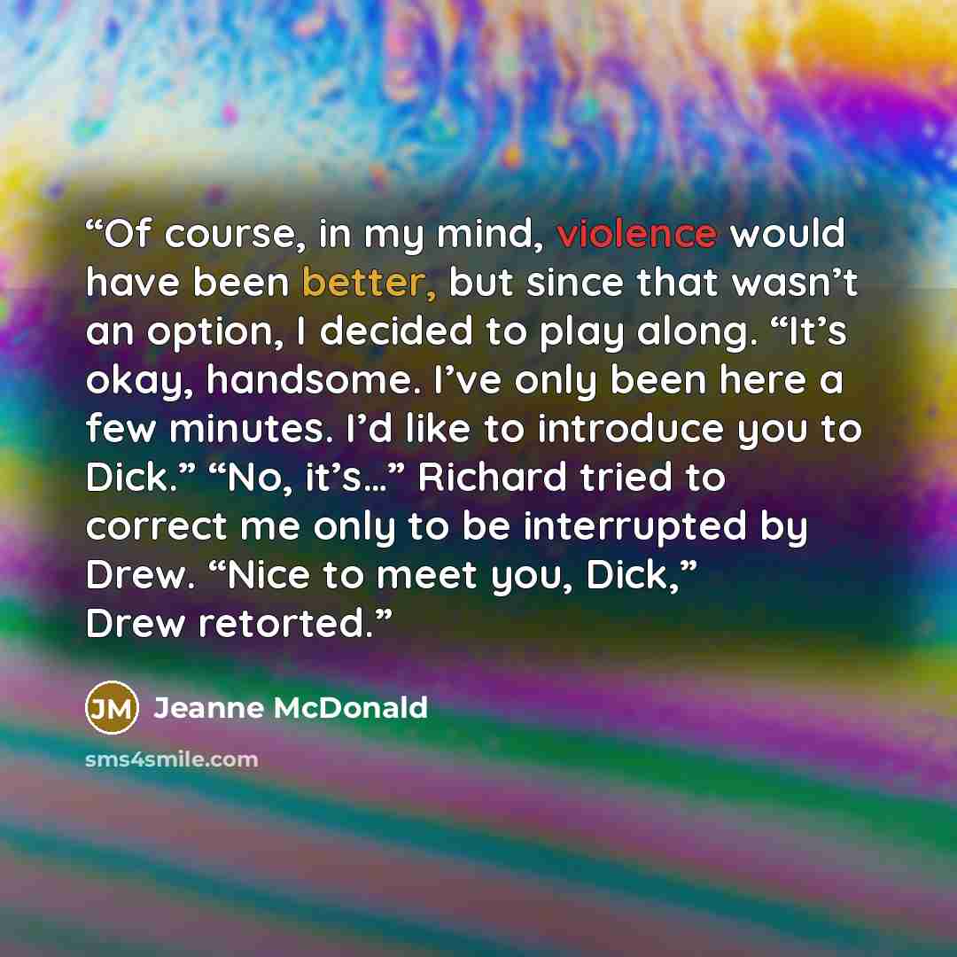 “Of course, in my mind, violence would have been better, but since that wasn’t an option, I decided to play along. “It’s okay, handsome. I’ve only been here a few minutes. I’d like to introduce you to Dick.” “No, it’s…” Richard tried to correct me only to be interrupted by Drew. “Nice to meet you…” quote by Jeanne McDonald