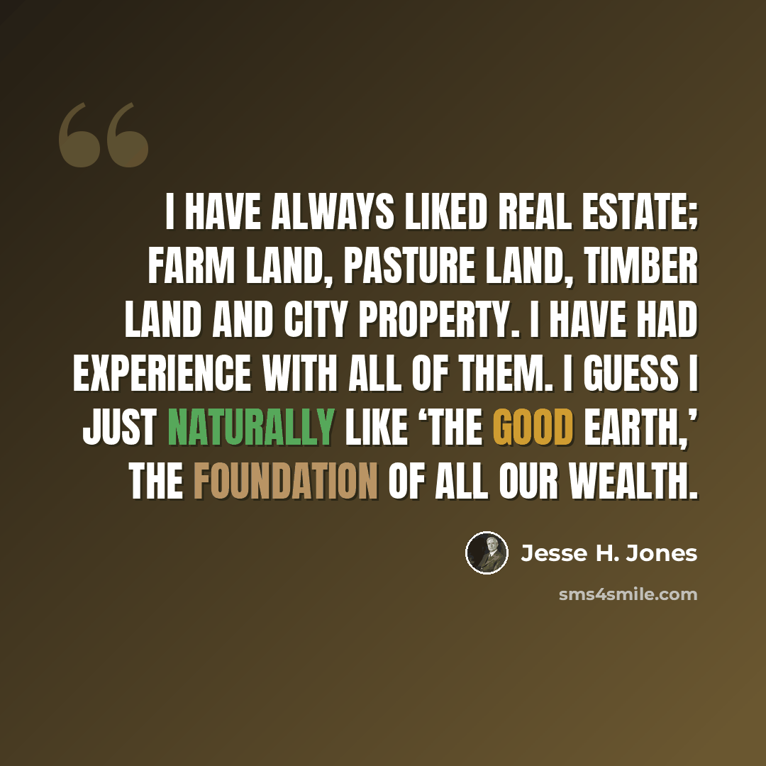“I have always liked real estate; farm land, pasture land, timber land and city property. I have had experience with all of them. I guess I just naturally like ‘the good Earth,’ the foundation of all our wealth.” quote by Jesse H. Jones