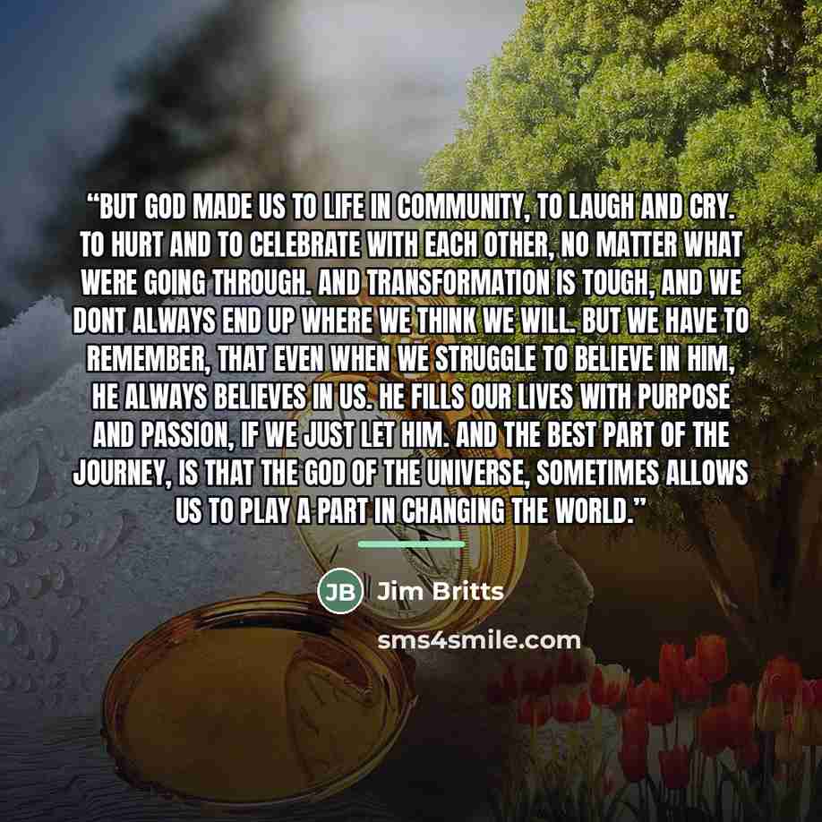 “But God made us to life in community, to laugh and cry. To hurt and to celebrate with each other, no matter what were going through. And transformation is tough, and we dont always end up where we think we will. But we have to remember, that even when we struggle to believe in Him, He always…” quote by Jim Britts