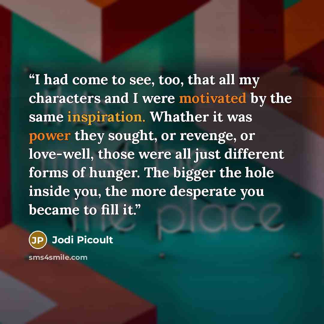 “I had come to see, too, that all my characters and I were motivated by the same inspiration. Whather it was power they sought, or revenge, or love-well, those were all just different forms of hunger. The bigger the hole inside you, the more desperate you became to fill it.” quote by Jodi Picoult