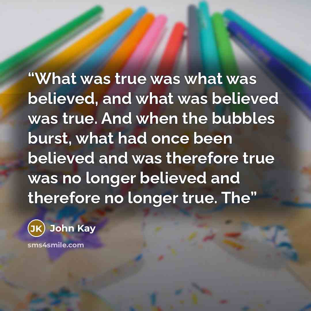 “What was true was what was believed, and what was believed was true. And when the bubbles burst, what had once been believed and was therefore true was no longer believed and therefore no longer true. The” quote by John Kay