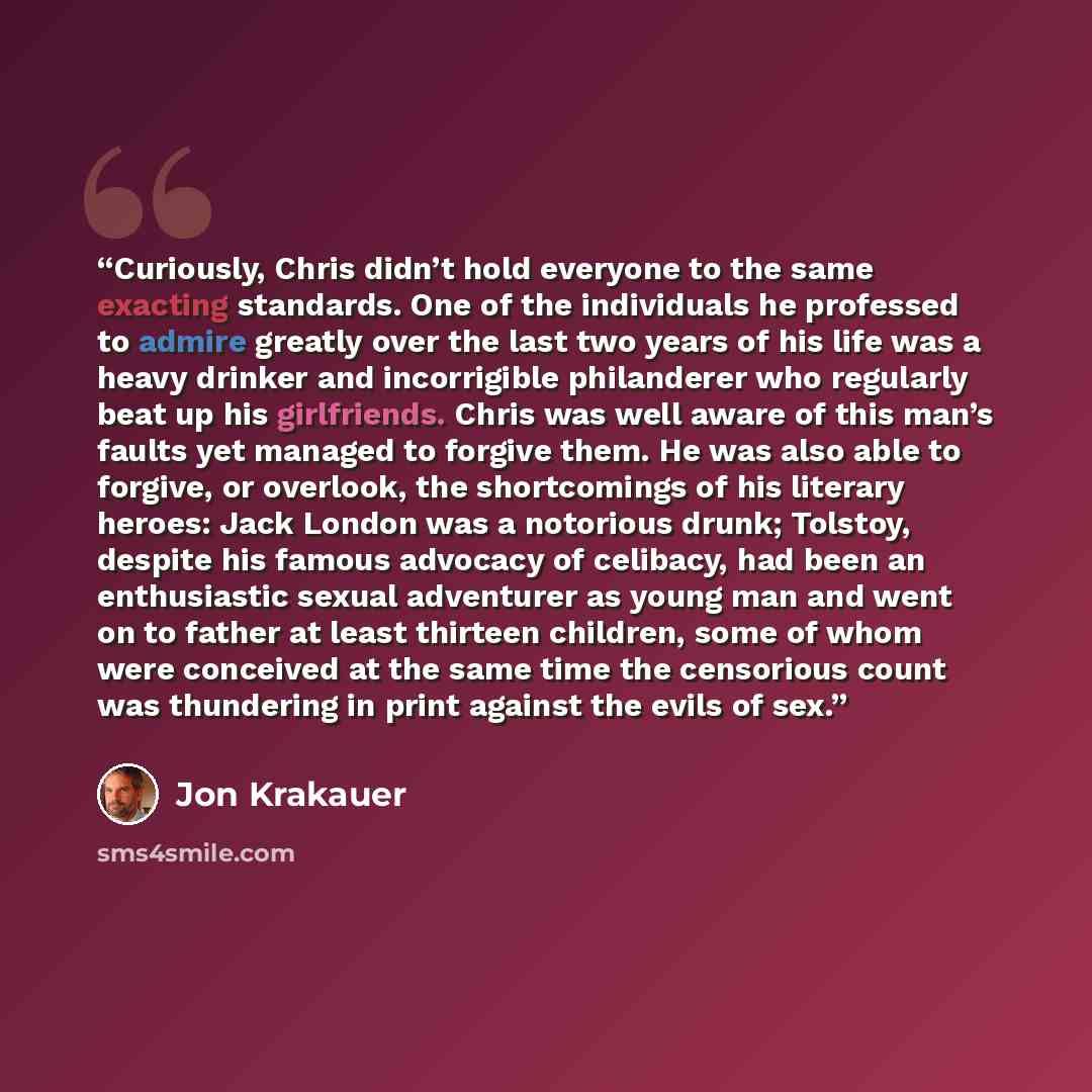 “Curiously, Chris didn’t hold everyone to the same exacting standards. One of the individuals he professed to admire greatly over the last two years of his life was a heavy drinker and incorrigible philanderer who regularly beat up his girlfriends. Chris was well aware of this man’s faults yet…” quote by Jon Krakauer