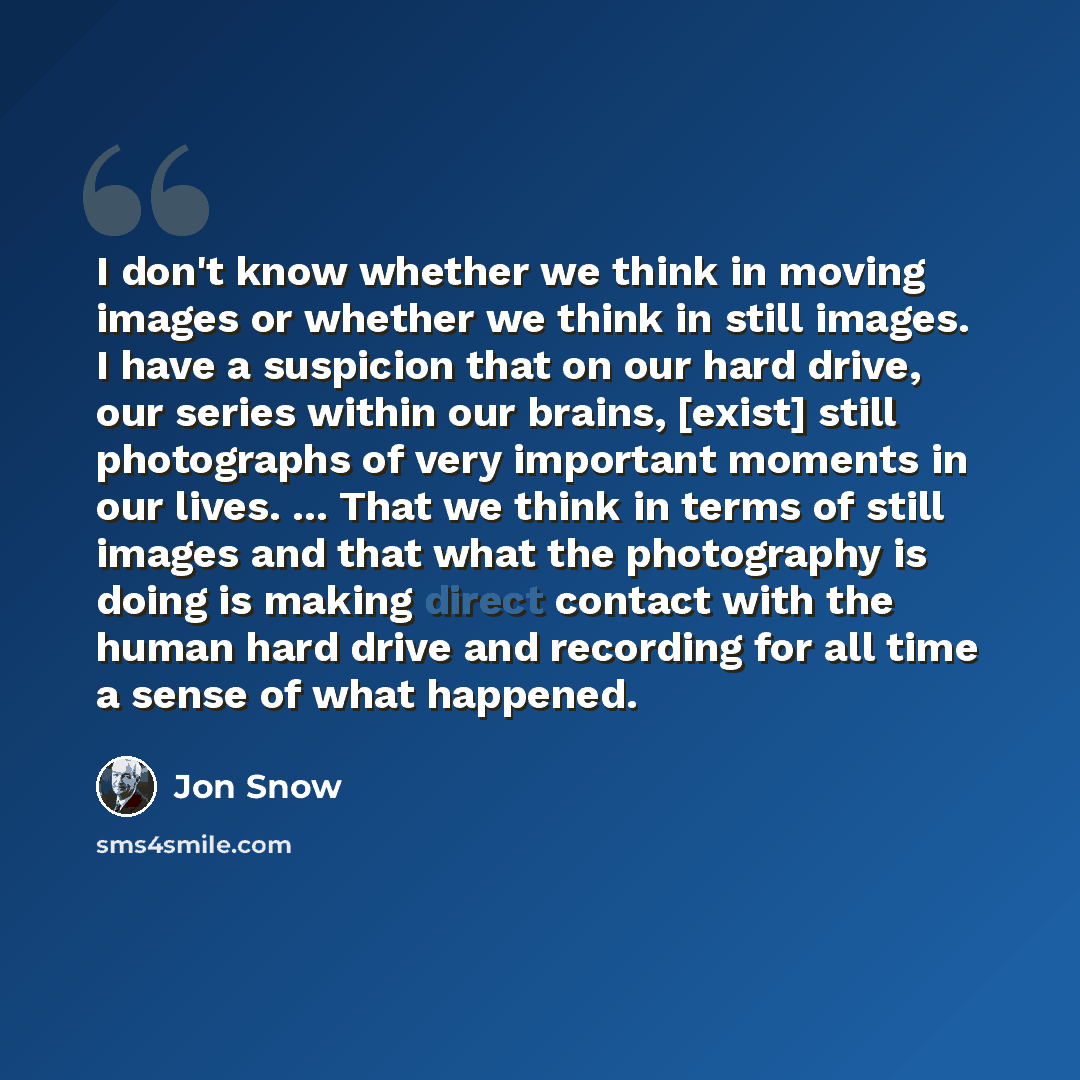 “I don't know whether we think in moving images or whether we think in still images. I have a suspicion that on our hard drive, our series within our brains, [exist] still photographs of very important moments in our lives. ... That we think in terms of still images and that what the photography is…” quote by Jon Snow
