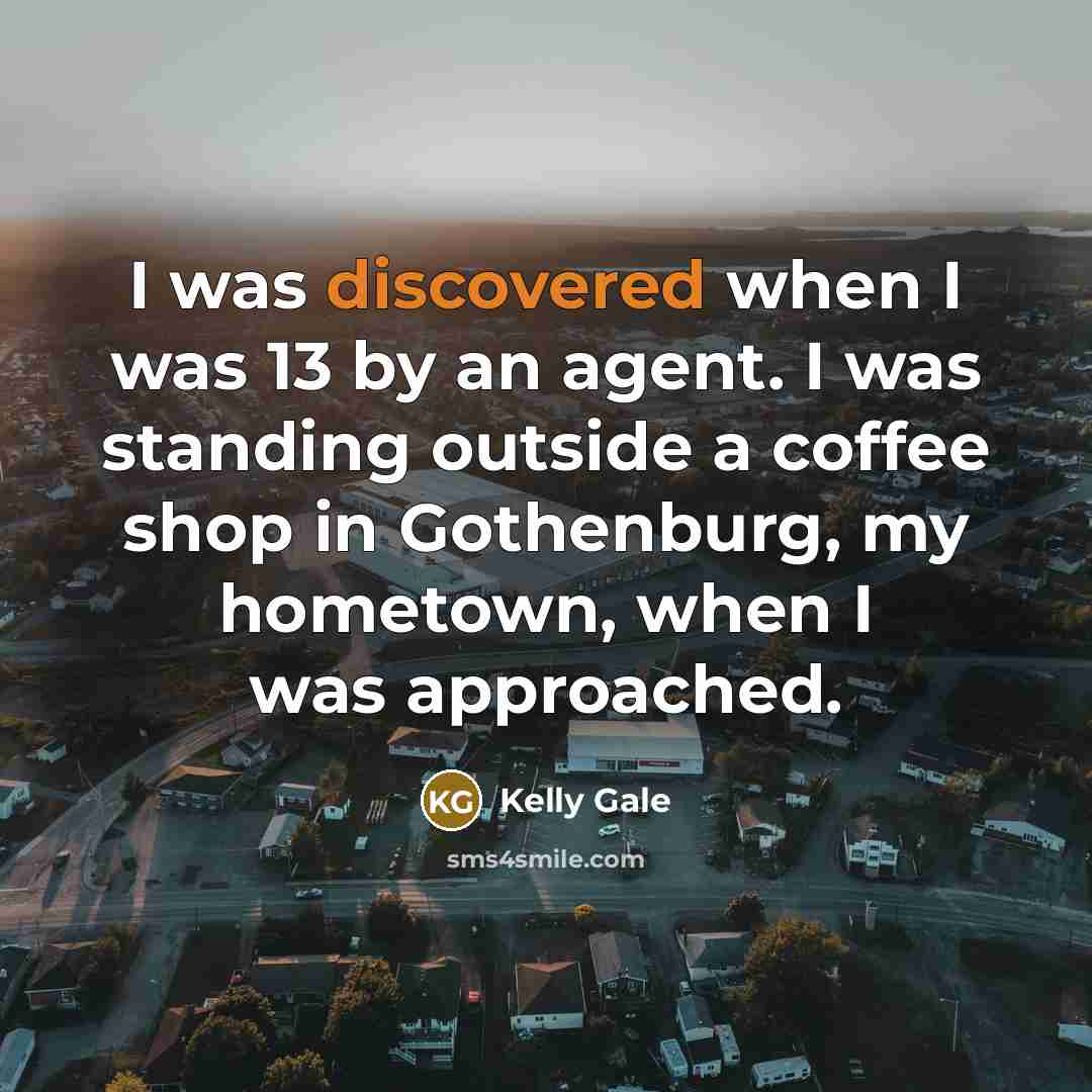 “I was discovered when I was 13 by an agent. I was standing outside a coffee shop in Gothenburg, my hometown, when I was approached.” quote by Kelly Gale