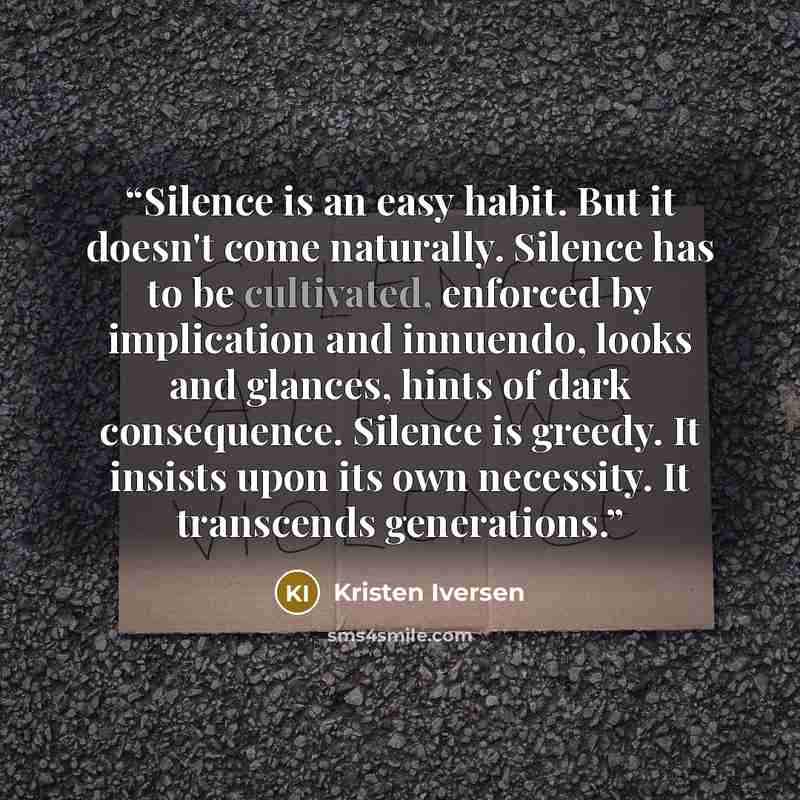 “Silence is an easy habit. But it doesn't come naturally. Silence has to be cultivated, enforced by implication and innuendo, looks and glances, hints of dark consequence. Silence is greedy. It insists upon its own necessity. It transcends generations.” quote by Kristen Iversen