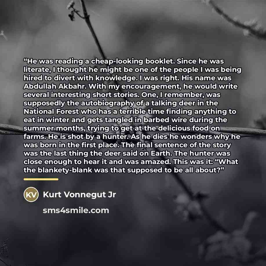 “He was reading a cheap-looking booklet. Since he was literate, I thought he might be one of the people I was being hired to divert with knowledge. I was right. His name was Abdullah Akbahr. With my encouragement, he would write several interesting short stories. One, I remember, was supposedly the…” quote by Kurt Vonnegut Jr