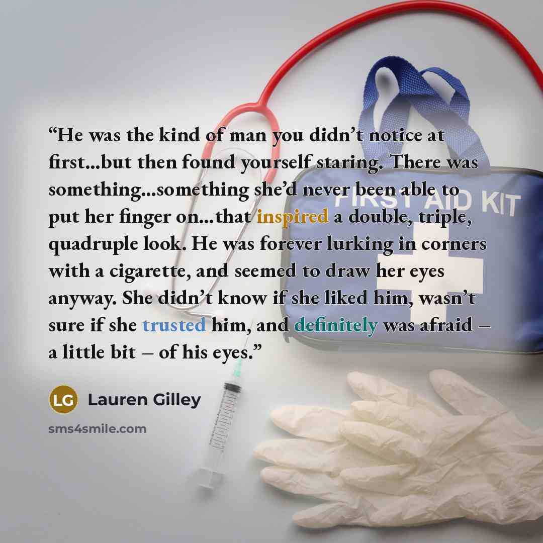 “He was the kind of man you didn’t notice at first…but then found yourself staring. There was something…something she’d never been able to put her finger on…that inspired a double, triple, quadruple look. He was forever lurking in corners with a cigarette, and seemed to draw her eyes anyway. She…” quote by Lauren Gilley