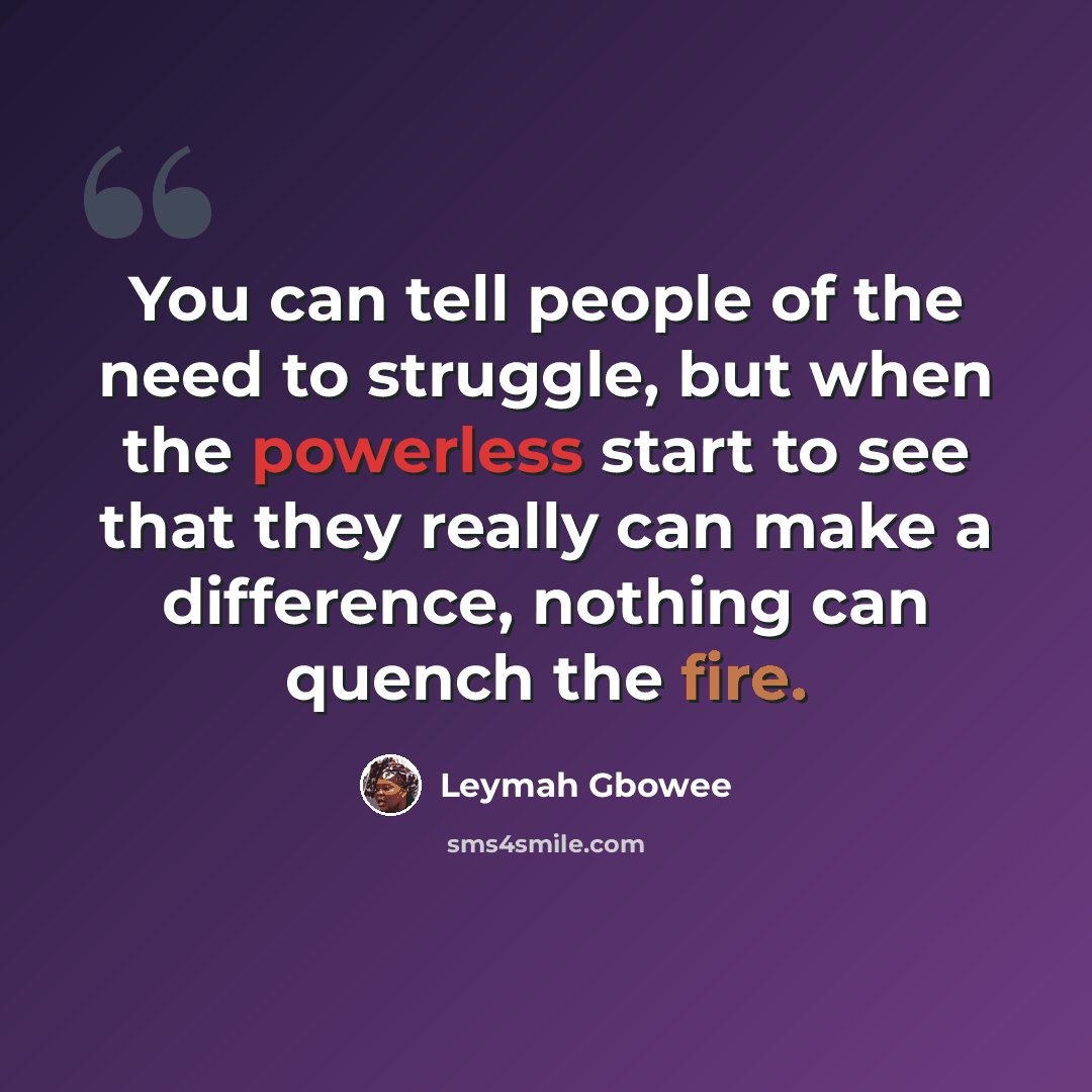 “You can tell people of the need to struggle, but when the powerless start to see that they really can make a difference, nothing can quench the fire.” quote by Leymah Gbowee
