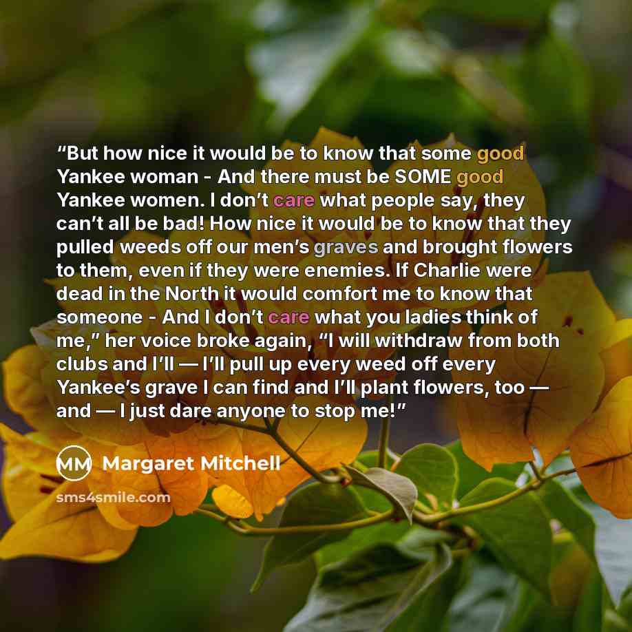 “But how nice it would be to know that some good Yankee woman - And there must be SOME good Yankee women. I don’t care what people say, they can’t all be bad! How nice it would be to know that they pulled weeds off our men’s graves and brought flowers to them, even if they were enemies. If Charlie…” quote by Margaret Mitchell