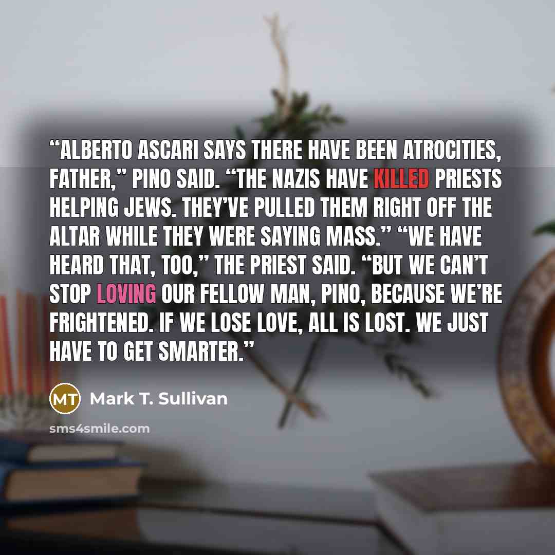 “Alberto Ascari says there have been atrocities, Father,” Pino said. “The Nazis have killed priests helping Jews. They’ve pulled them right off the altar while they were saying Mass.” “We have heard that, too,” the priest said. “But we can’t stop loving our fellow man, Pino, because we’re…” quote by Mark T. Sullivan