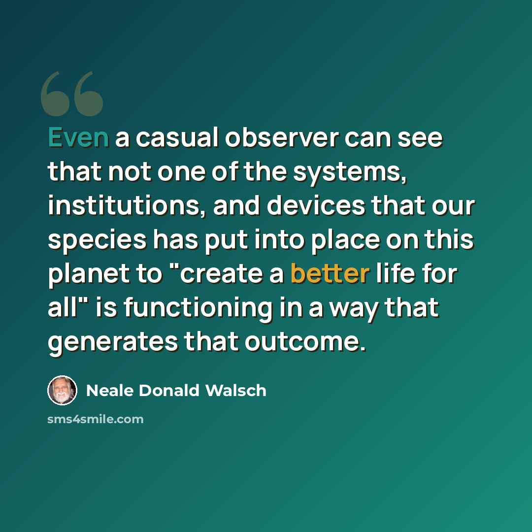 “Even a casual observer can see that not one of the systems, institutions, and devices that our species has put into place on this planet to "create a better life for all" is functioning in a way that generates that outcome.” quote by Neale Donald Walsch