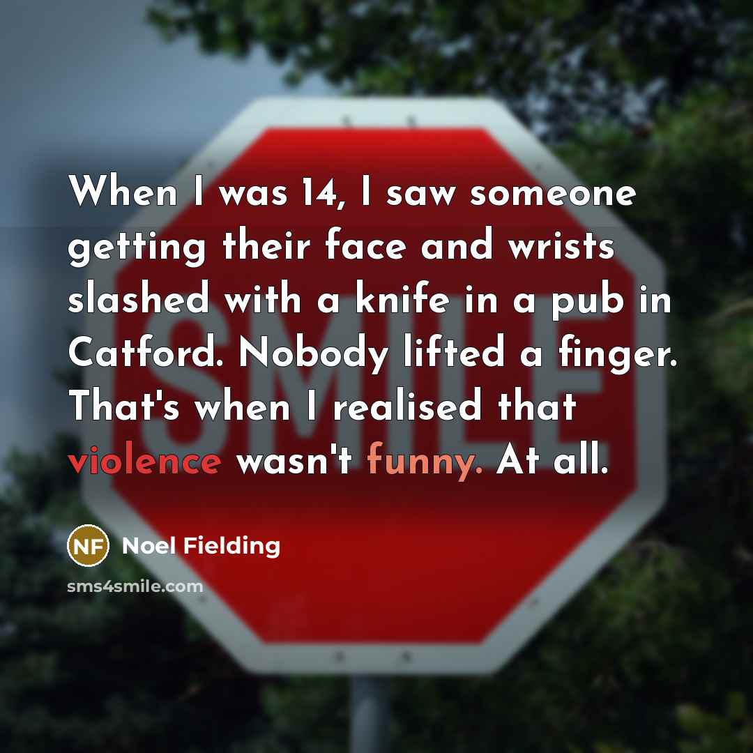 “When I was 14, I saw someone getting their face and wrists slashed with a knife in a pub in Catford. Nobody lifted a finger. That's when I realised that violence wasn't funny. At all.” quote by Noel Fielding