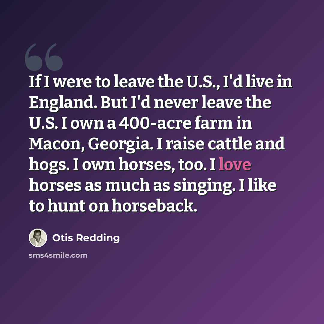 “If I were to leave the U.S., I'd live in England. But I'd never leave the U.S. I own a 400-acre farm in Macon, Georgia. I raise cattle and hogs. I own horses, too. I love horses as much as singing. I like to hunt on horseback.” quote by Otis Redding