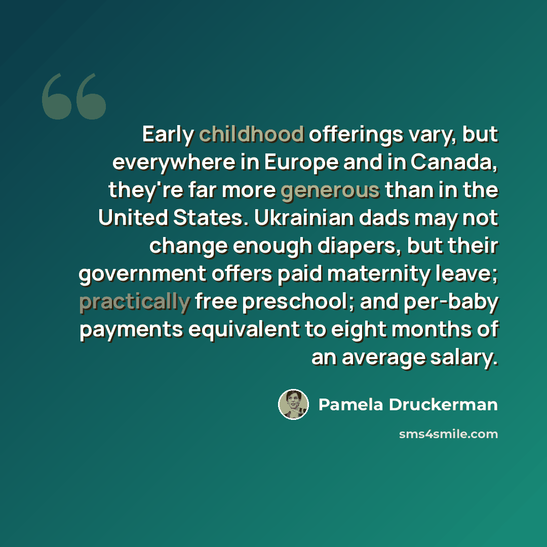 “Early childhood offerings vary, but everywhere in Europe and in Canada, they're far more generous than in the United States. Ukrainian dads may not change enough diapers, but their government offers paid maternity leave; practically free preschool; and per-baby payments equivalent to eight months…” quote by Pamela Druckerman