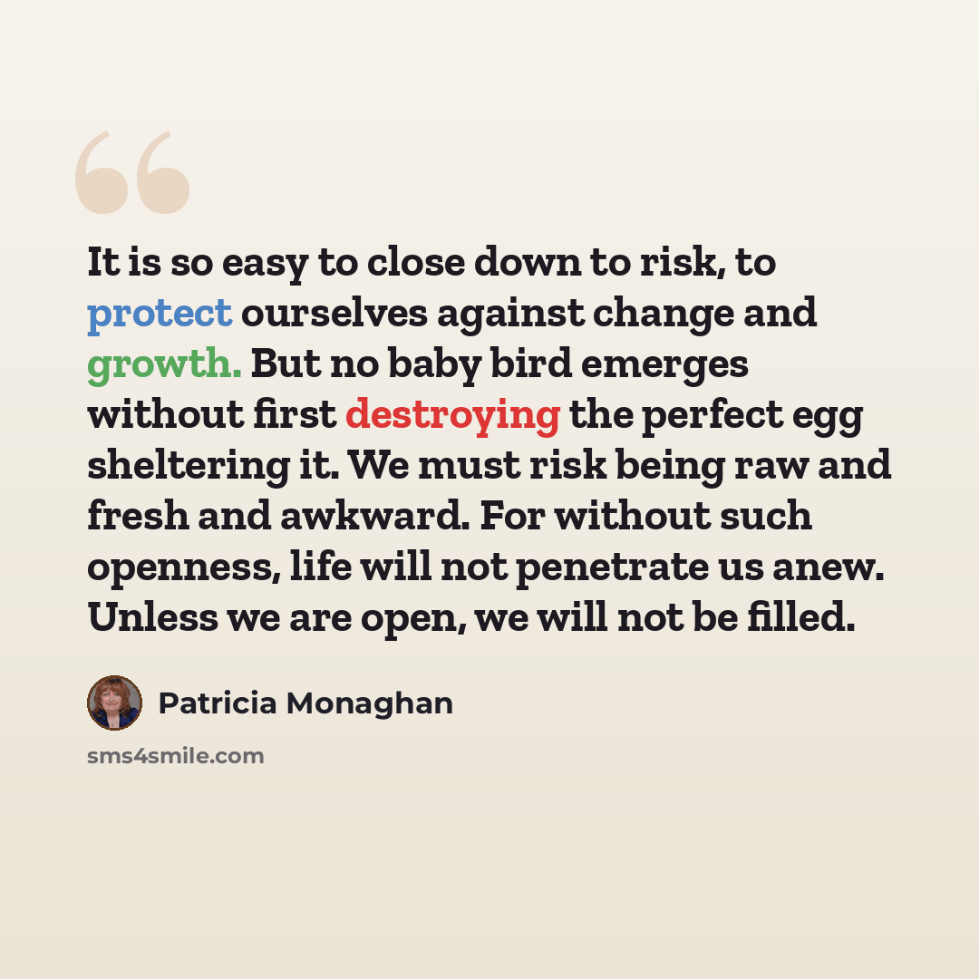 “It is so easy to close down to risk, to protect ourselves against change and growth. But no baby bird emerges without first destroying the perfect egg sheltering it. We must risk being raw and fresh and awkward. For without such openness, life will not penetrate us anew. Unless we are open, we…” quote by Patricia Monaghan