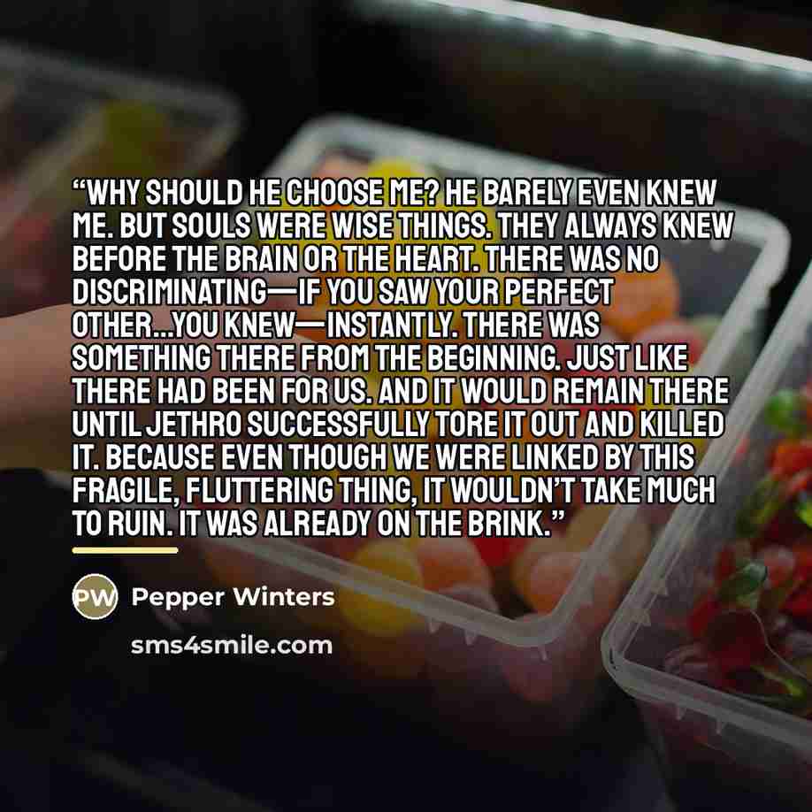 “Why should he choose me? He barely even knew me. But souls were wise things. They always knew before the brain or the heart. There was no discriminating—if you saw your perfect other…you knew—instantly. There was something there from the beginning. Just like there had been for us. And it would…” quote by Pepper Winters