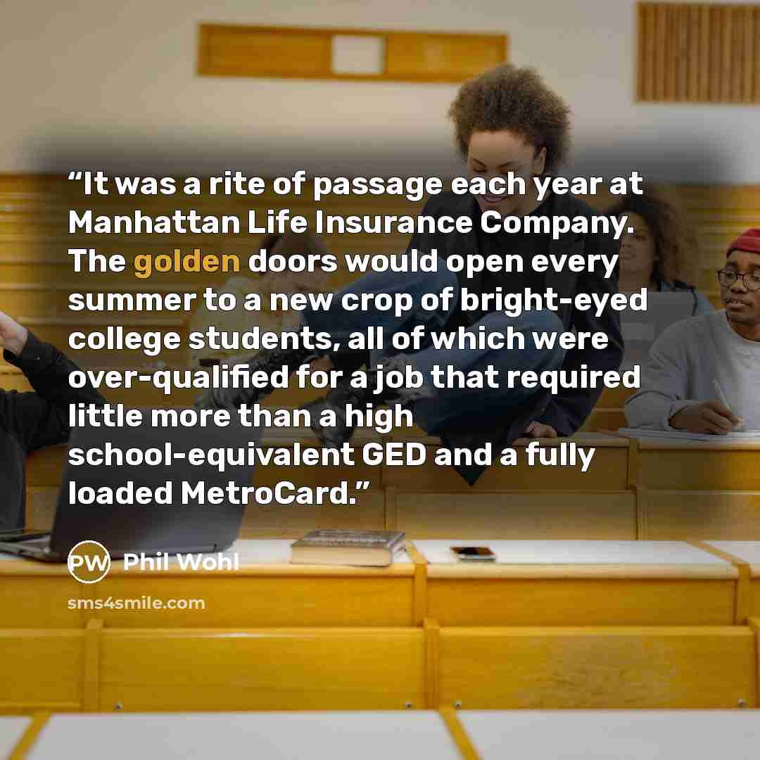 “It was a rite of passage each year at Manhattan Life Insurance Company. The golden doors would open every summer to a new crop of bright-eyed college students, all of which were over-qualified for a job that required little more than a high school-equivalent GED and a fully loaded MetroCard.” quote by Phil Wohl