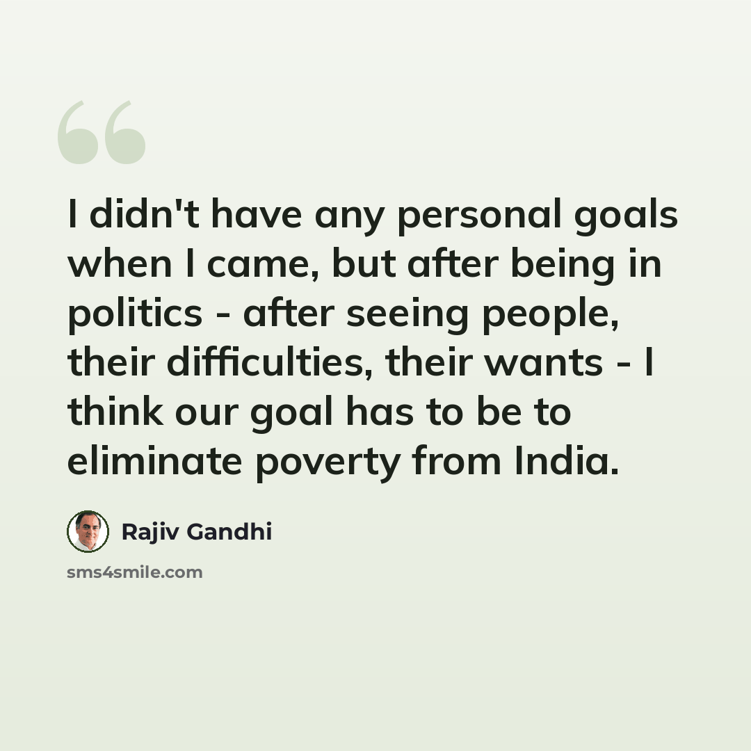 “I didn't have any personal goals when I came, but after being in politics - after seeing people, their difficulties, their wants - I think our goal has to be to eliminate poverty from India.” quote by Rajiv Gandhi