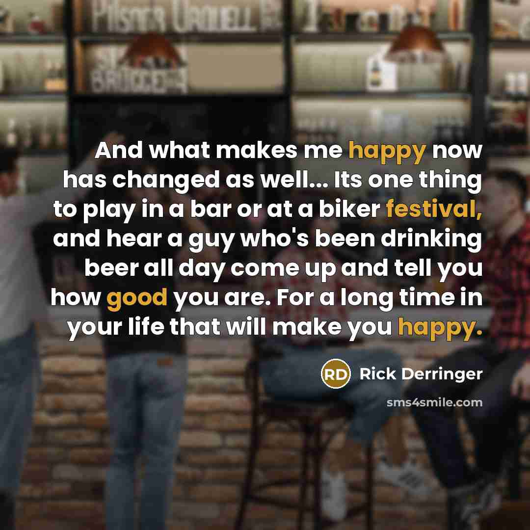 “And what makes me happy now has changed as well... Its one thing to play in a bar or at a biker festival, and hear a guy who's been drinking beer all day come up and tell you how good you are. For a long time in your life that will make you happy.” quote by Rick Derringer