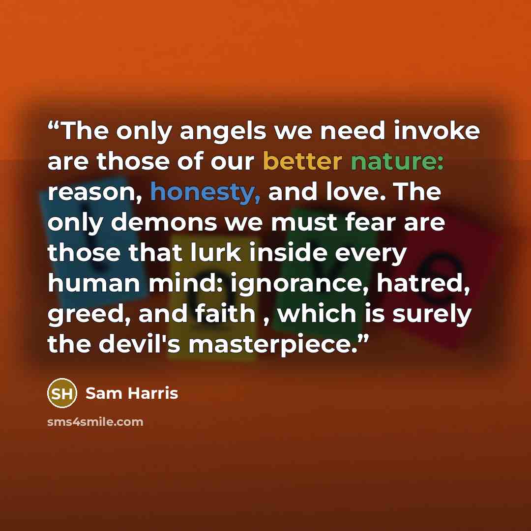 “The only angels we need invoke are those of our better nature: reason, honesty, and love. The only demons we must fear are those that lurk inside every human mind: ignorance, hatred, greed, and faith , which is surely the devil's masterpiece.” quote by Sam Harris