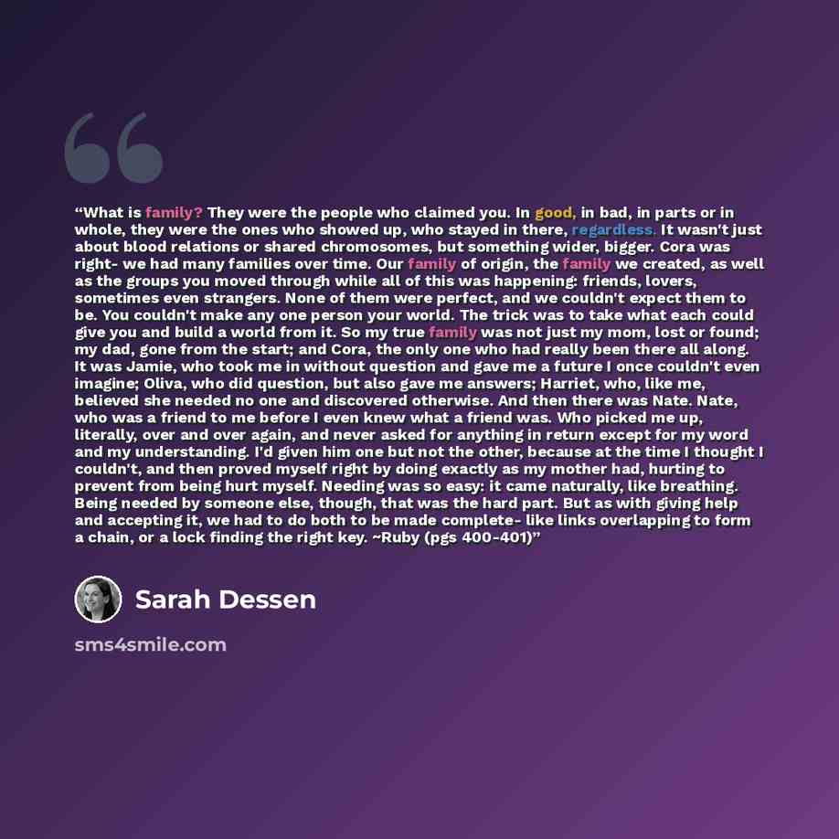 “What is family? They were the people who claimed you. In good, in bad, in parts or in whole, they were the ones who showed up, who stayed in there, regardless. It wasn't just about blood relations or shared chromosomes, but something wider, bigger. Cora was right- we had many families over time…” quote by Sarah Dessen