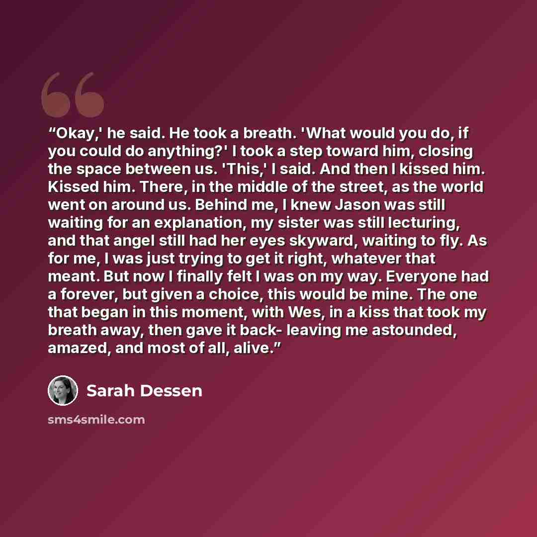 “Okay,' he said. He took a breath. 'What would you do, if you could do anything?' I took a step toward him, closing the space between us. 'This,' I said. And then I kissed him. Kissed him. There, in the middle of the street, as the world went on around us. Behind me, I knew Jason was still waiting…” quote by Sarah Dessen