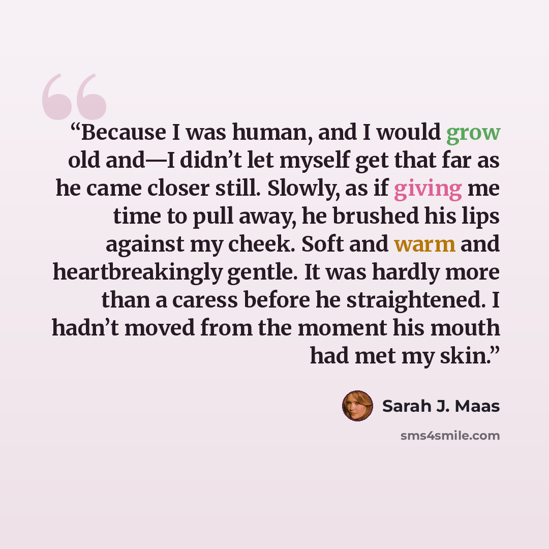 “Because I was human, and I would grow old and—I didn’t let myself get that far as he came closer still. Slowly, as if giving me time to pull away, he brushed his lips against my cheek. Soft and warm and heartbreakingly gentle. It was hardly more than a caress before he straightened. I hadn’t moved…” quote by Sarah J. Maas