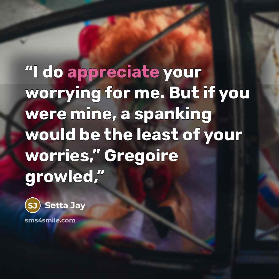 “I do appreciate your worrying for me. But if you were mine, a spanking would be the least of your worries,” Gregoire growled,” quote by Setta Jay