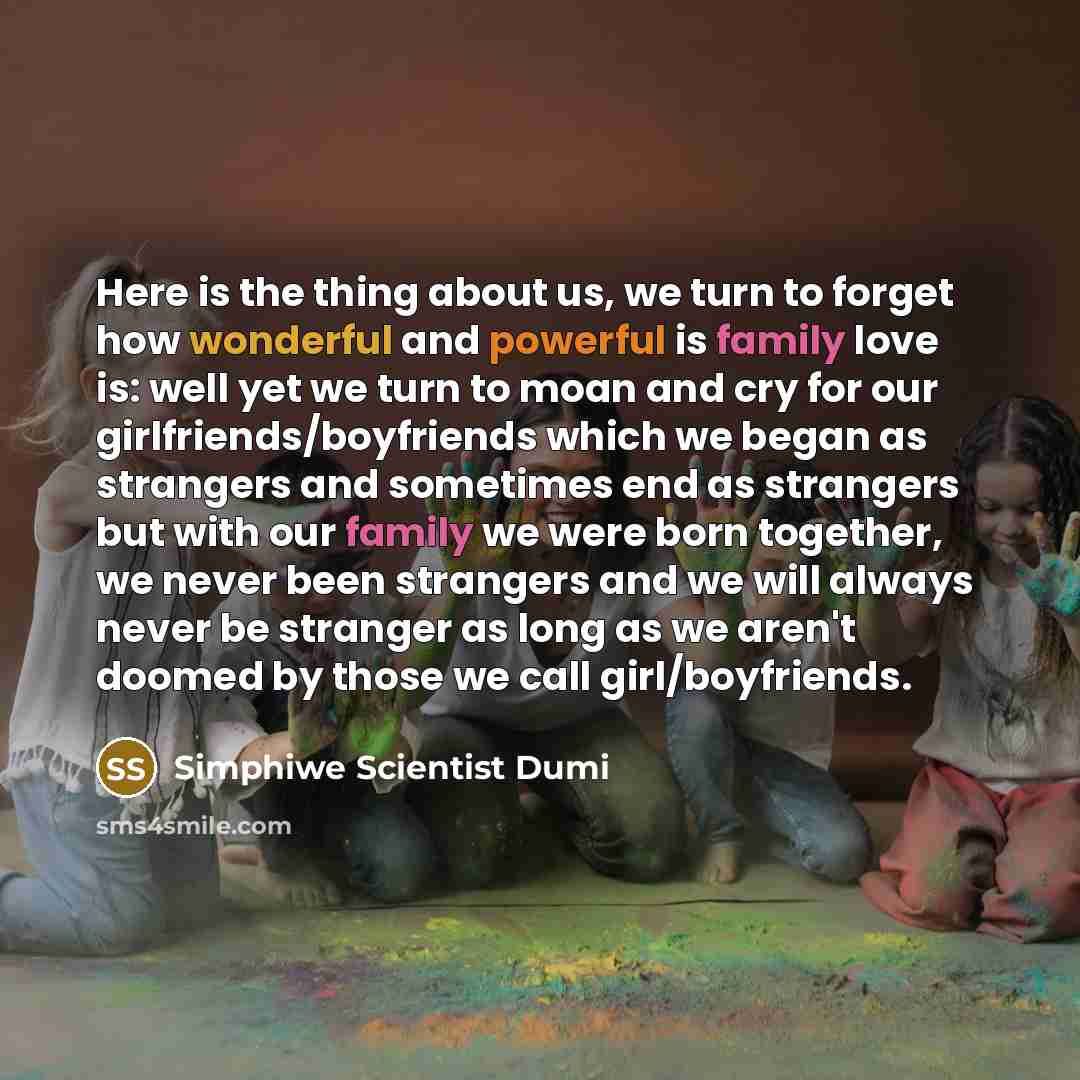“Here is the thing about us, we turn to forget how wonderful and powerful is family love is: well yet we turn to moan and cry for our girlfriends/boyfriends which we began as strangers and sometimes end as strangers but with our family we were born together, we never been strangers and we will…” quote by Simphiwe Scientist Dumi