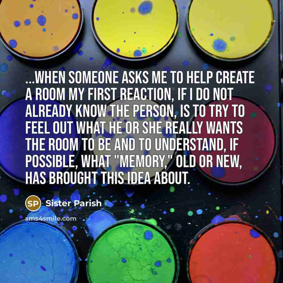 “...When someone asks me to help create a room my first reaction, if I do not already know the person, is to try to feel out what he or she really wants the room to be and to understand, if possible, what "memory," old or new, has brought this idea about.” quote by Sister Parish